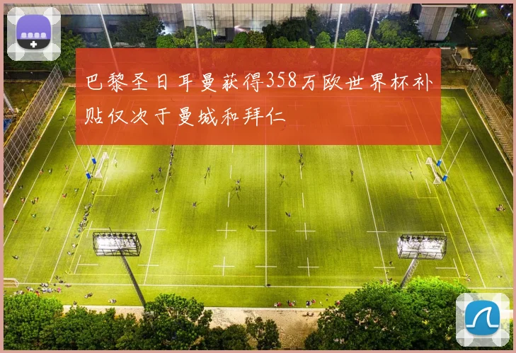 巴黎圣日耳曼获得358万欧世界杯补贴仅次于曼城和拜仁