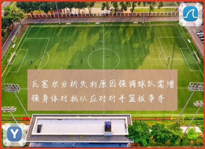 瓦塞尔分析失利原因强调球队需增强身体对抗以应对对手篮板争夺
