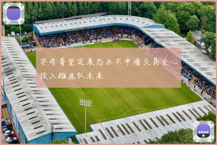 字母哥坚定表态永不申请交易全心投入雄鹿队未来