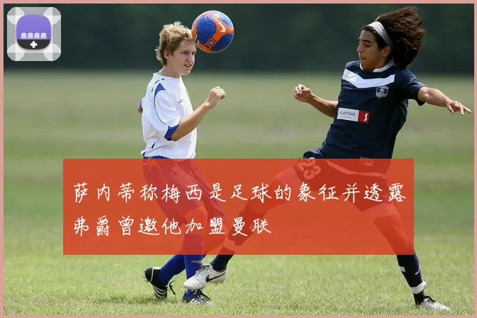 萨内蒂称梅西是足球的象征并透露弗爵曾邀他加盟曼联