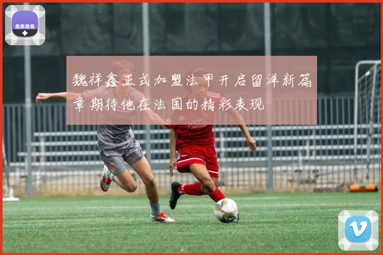 魏祥鑫正式加盟法甲开启留洋新篇章期待他在法国的精彩表现