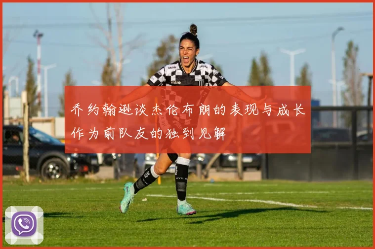 乔约翰逊谈杰伦布朗的表现与成长作为前队友的独到见解