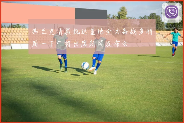 弗兰克清晨抵达基地全力备战多特周一下午将出席新闻发布会