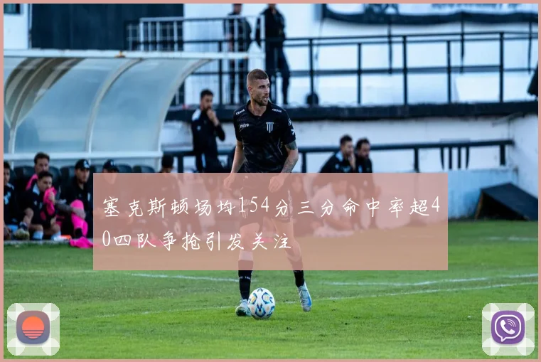 塞克斯顿场均154分三分命中率超40四队争抢引发关注