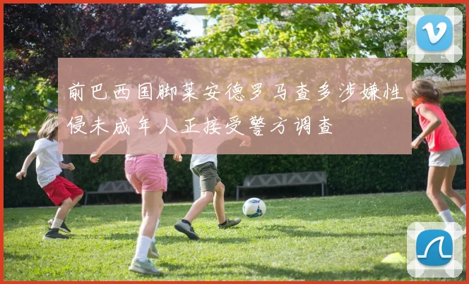 前巴西国脚莱安德罗马查多涉嫌性侵未成年人正接受警方调查