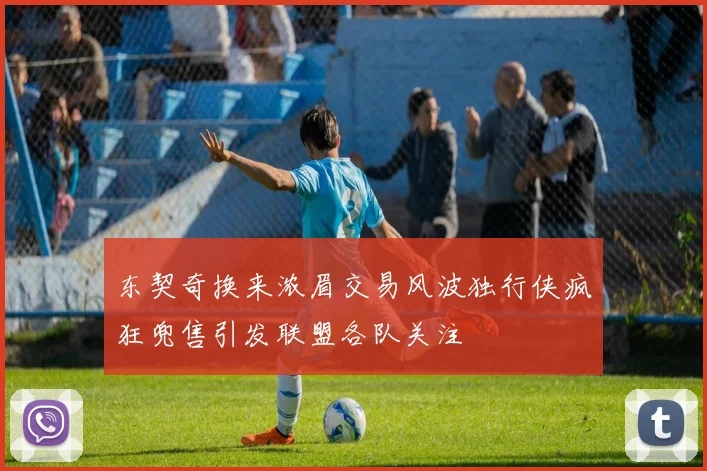 东契奇换来浓眉交易风波独行侠疯狂兜售引发联盟各队关注
