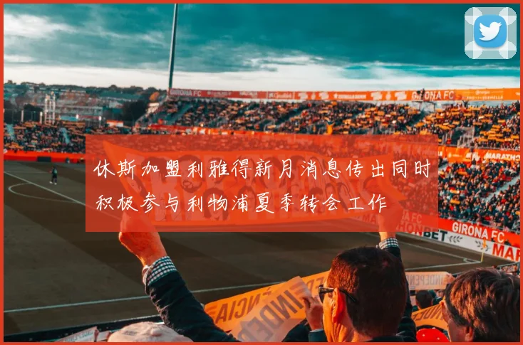 休斯加盟利雅得新月消息传出同时积极参与利物浦夏季转会工作