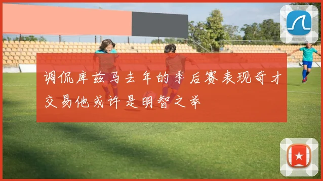 调侃库兹马去年的季后赛表现奇才交易他或许是明智之举