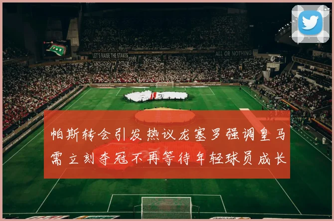 帕斯转会引发热议龙塞罗强调皇马需立刻夺冠不再等待年轻球员成长