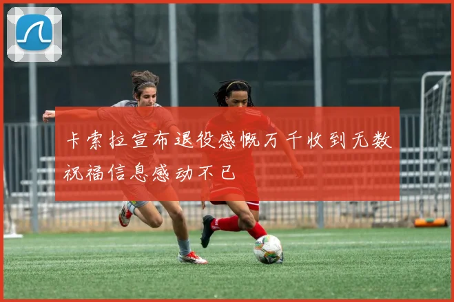 卡索拉宣布退役感慨万千收到无数祝福信息感动不已