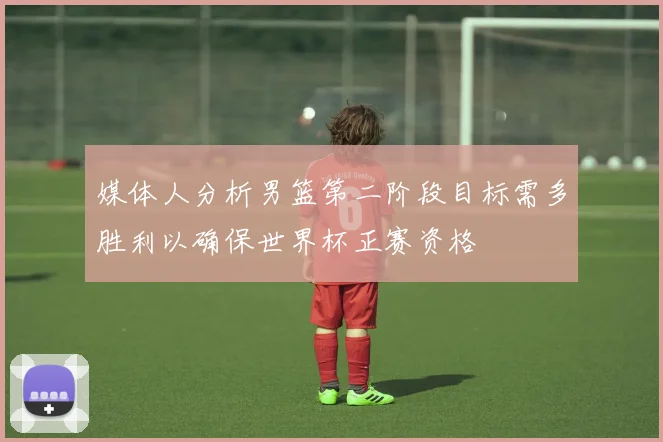 媒体人分析男篮第二阶段目标需多胜利以确保世界杯正赛资格