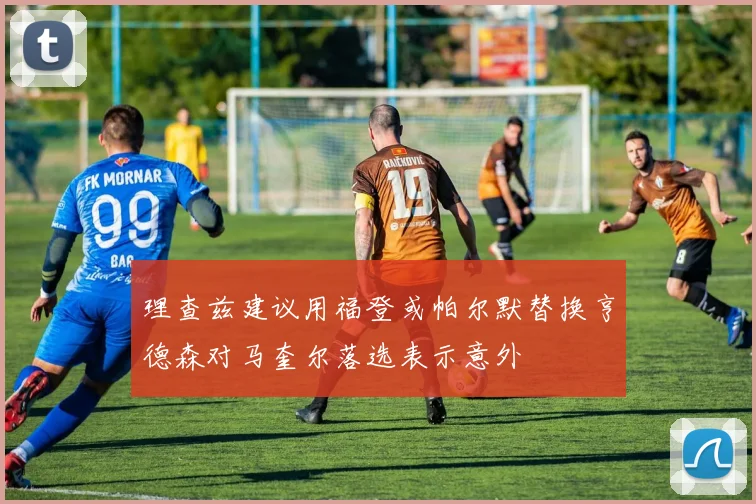 理查兹建议用福登或帕尔默替换亨德森对马奎尔落选表示意外