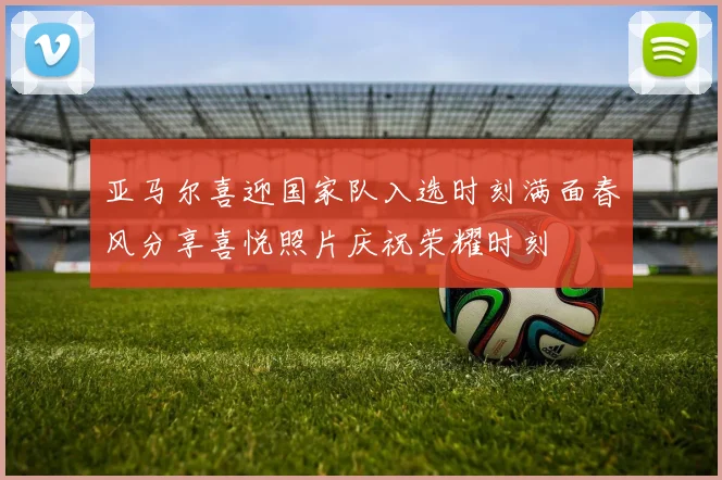亚马尔喜迎国家队入选时刻满面春风分享喜悦照片庆祝荣耀时刻